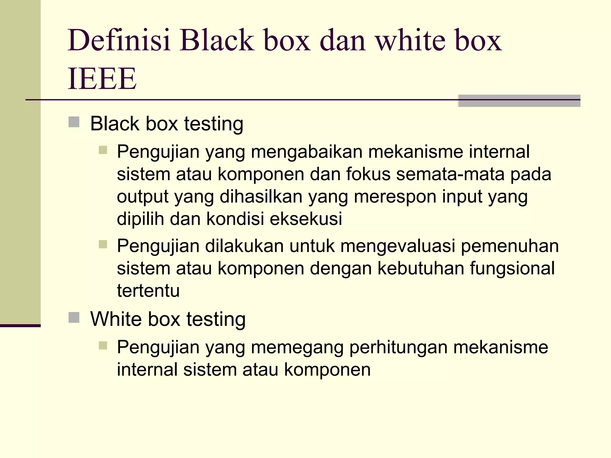 Definisi Black box dan white box IEEE Black box testing Pengujian yang mengabaikan mekanisme internal sistem atau komponen dan fokus semata-mata pada output yang dihasilkan yang merespon input yang dipilih dan kondisi eksekusi Pengujian dilakukan untuk mengevaluasi pemenuhan sistem atau komponen dengan kebutuhan fungsional tertentu White box testing Pengujian yang memegang perhitungan mekanisme internal sistem atau komponen 