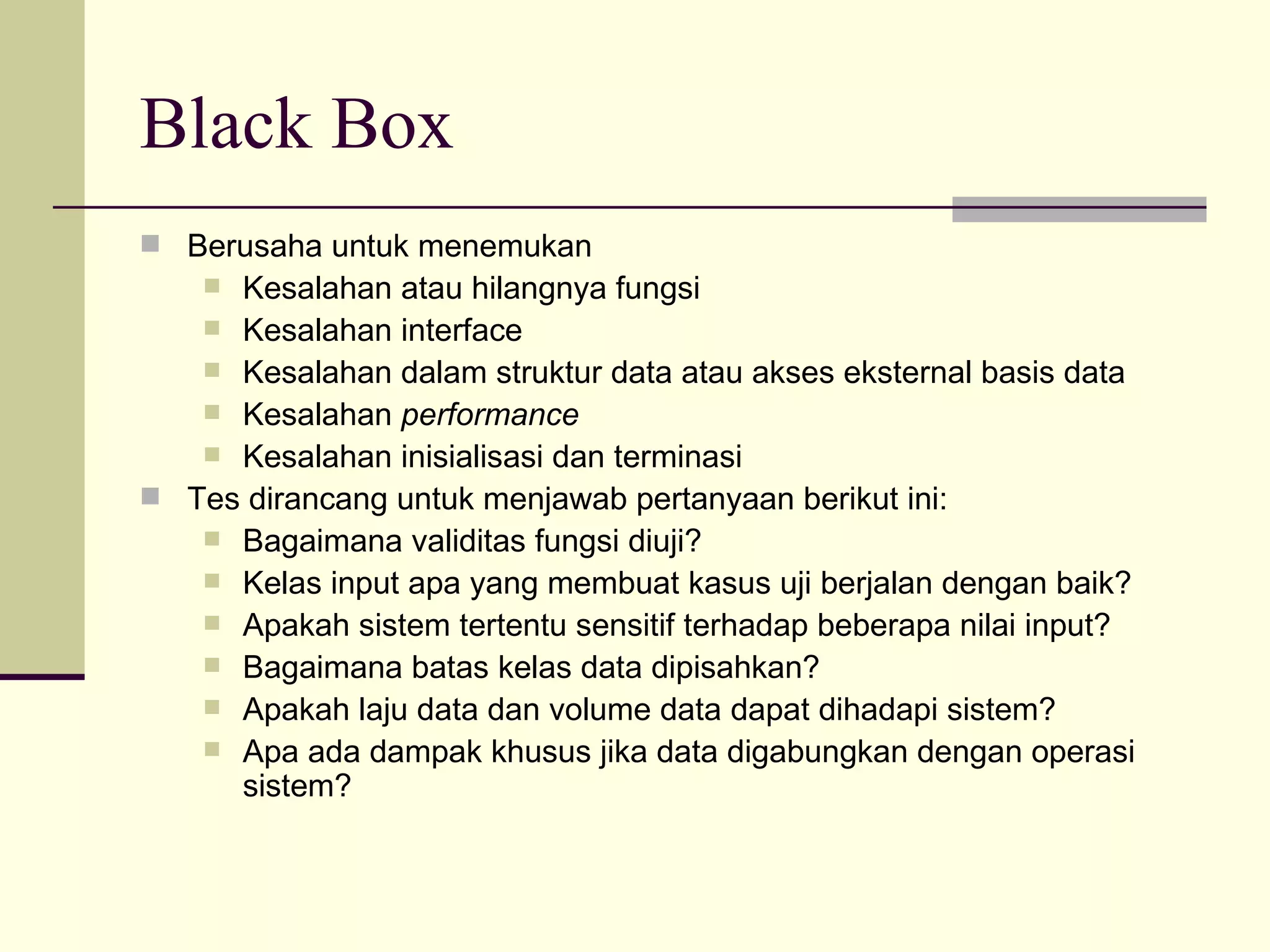 Black Box Berusaha untuk menemukan  Kesalahan atau hilangnya fungsi Kesalahan interface Kesalahan dalam struktur data atau akses eksternal basis data Kesalahan  performance Kesalahan inisialisasi dan terminasi Tes dirancang untuk menjawab pertanyaan berikut ini: Bagaimana validitas fungsi diuji? Kelas input apa yang membuat kasus uji berjalan dengan baik? Apakah sistem tertentu sensitif terhadap beberapa nilai input? Bagaimana batas kelas data dipisahkan? Apakah laju data dan volume data dapat dihadapi sistem? Apa ada dampak khusus jika data digabungkan dengan operasi sistem? 