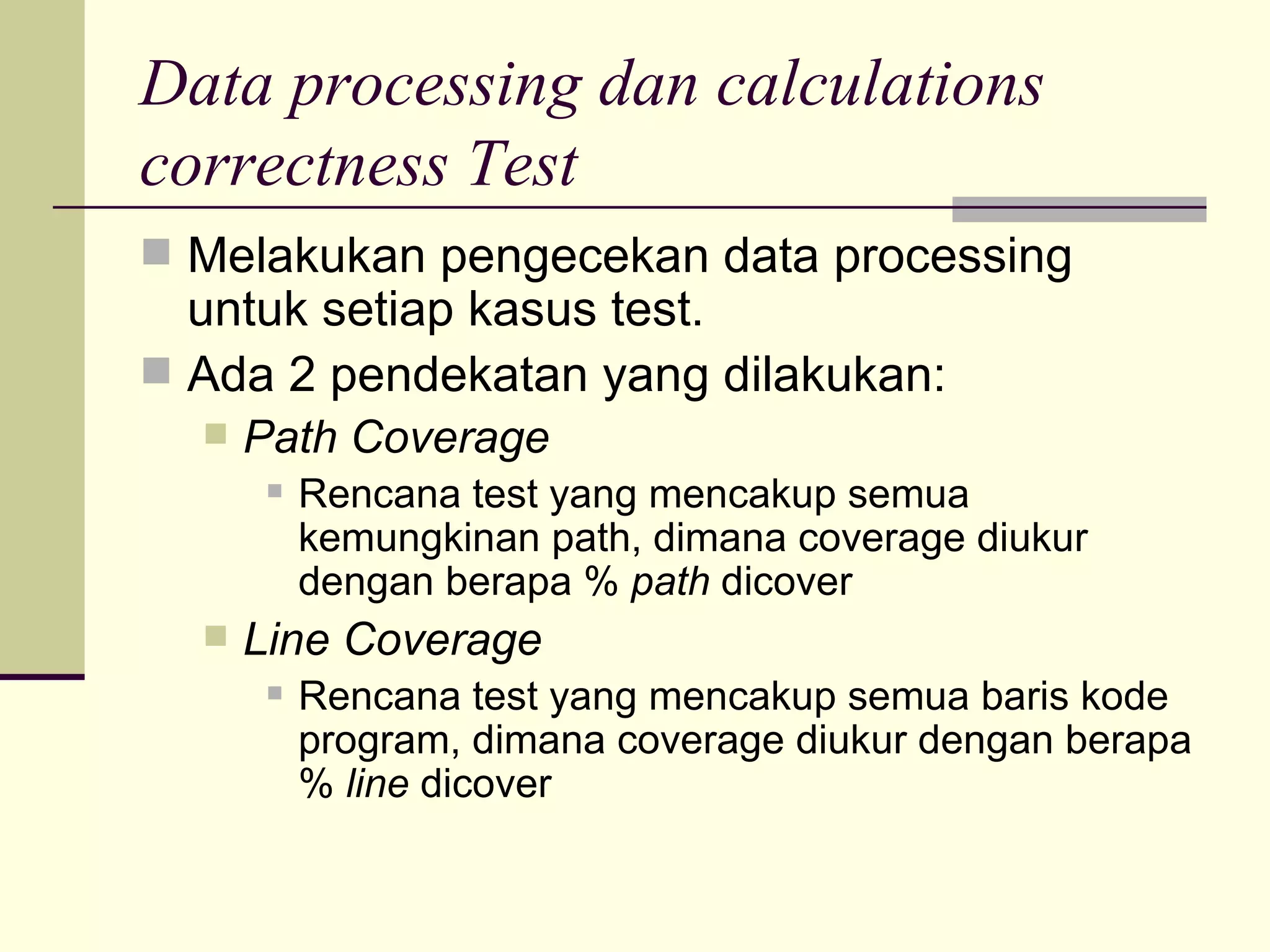 Data processing dan calculations correctness Test Melakukan pengecekan data processing untuk setiap kasus test. Ada 2 pendekatan yang dilakukan: Path Coverage Rencana test yang mencakup semua kemungkinan path, dimana coverage diukur dengan berapa %  path  dicover Line Coverage Rencana test yang mencakup semua baris kode program, dimana coverage diukur dengan berapa %  line  dicover 