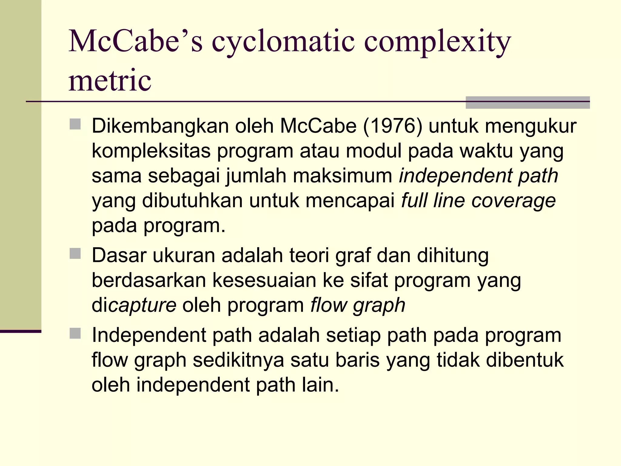 McCabe’s cyclomatic complexity metric Dikembangkan oleh McCabe (1976) untuk mengukur kompleksitas program atau modul pada waktu yang sama sebagai jumlah maksimum  independent path  yang dibutuhkan untuk mencapai  full line coverage  pada program. Dasar ukuran adalah teori graf dan dihitung berdasarkan kesesuaian ke sifat program yang di capture  oleh program  flow graph Independent path adalah setiap path pada program flow graph sedikitnya satu baris yang tidak dibentuk oleh independent path lain. 