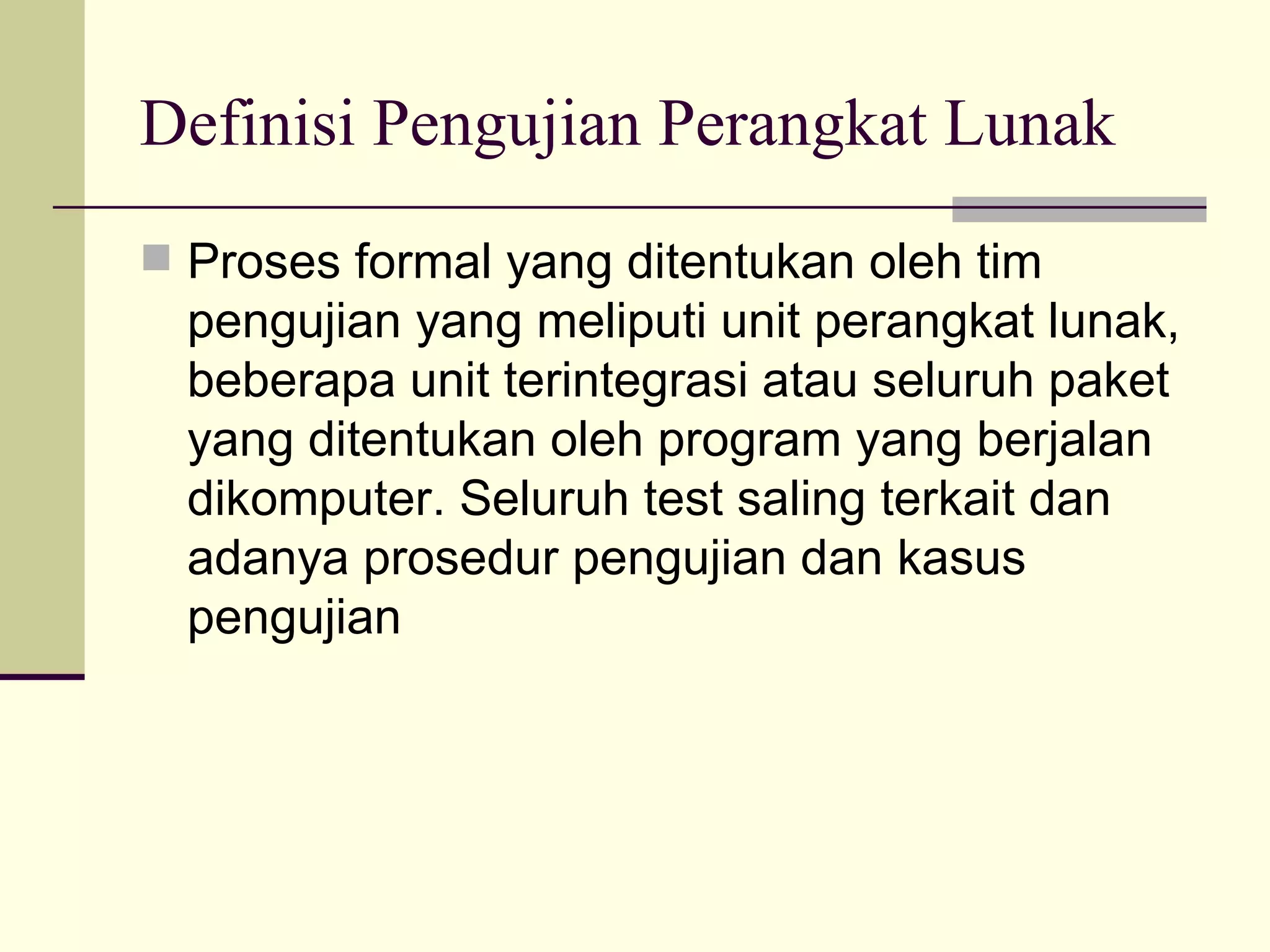 Definisi Pengujian Perangkat Lunak Proses formal yang ditentukan oleh tim pengujian yang meliputi unit perangkat lunak, beberapa unit terintegrasi atau seluruh paket yang ditentukan oleh program yang berjalan dikomputer. Seluruh test saling terkait dan adanya prosedur pengujian dan kasus pengujian 