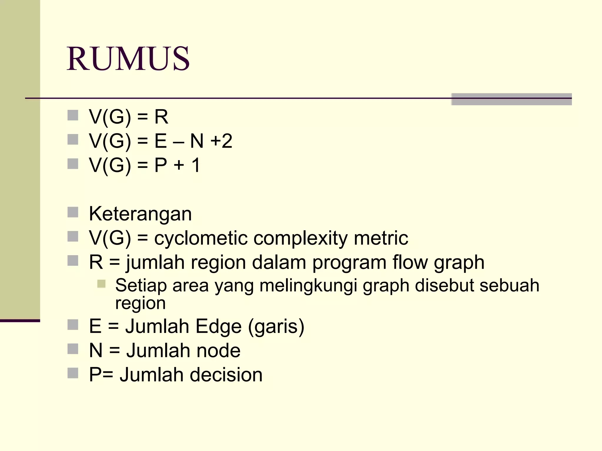 RUMUS V(G) = R V(G) = E – N +2 V(G) = P + 1 Keterangan V(G) = cyclometic complexity metric R = jumlah region dalam program flow graph Setiap area yang melingkungi graph disebut sebuah region E = Jumlah Edge (garis) N = Jumlah node P= Jumlah decision  