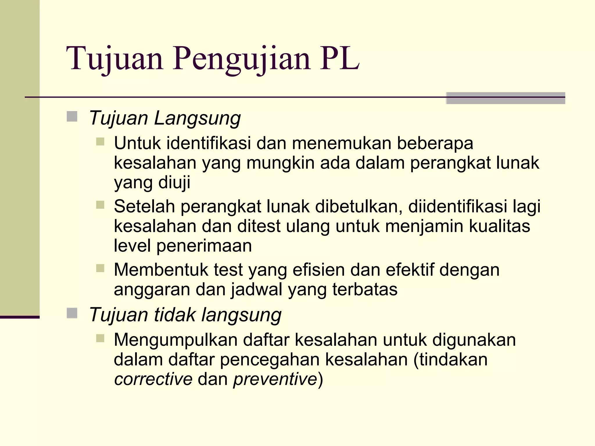 Tujuan Pengujian PL Tujuan Langsung Untuk identifikasi dan menemukan beberapa kesalahan yang mungkin ada dalam perangkat lunak yang diuji Setelah perangkat lunak dibetulkan, diidentifikasi lagi kesalahan dan ditest ulang untuk menjamin kualitas level penerimaan Membentuk test yang efisien dan efektif dengan anggaran dan jadwal yang terbatas Tujuan tidak langsung Mengumpulkan daftar kesalahan untuk digunakan dalam daftar pencegahan kesalahan (tindakan  corrective  dan  preventive ) 