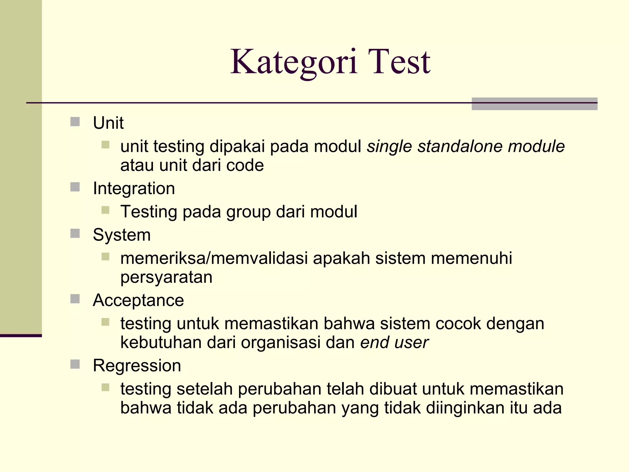 Kategori Test Unit  unit testing dipakai pada modul  single standalone module  atau unit dari code Integration Testing pada group dari modul System memeriksa/memvalidasi apakah sistem memenuhi persyaratan Acceptance testing untuk memastikan bahwa sistem cocok dengan kebutuhan dari organisasi dan  end user Regression testing setelah perubahan telah dibuat untuk memastikan bahwa tidak ada perubahan yang tidak diinginkan itu ada 