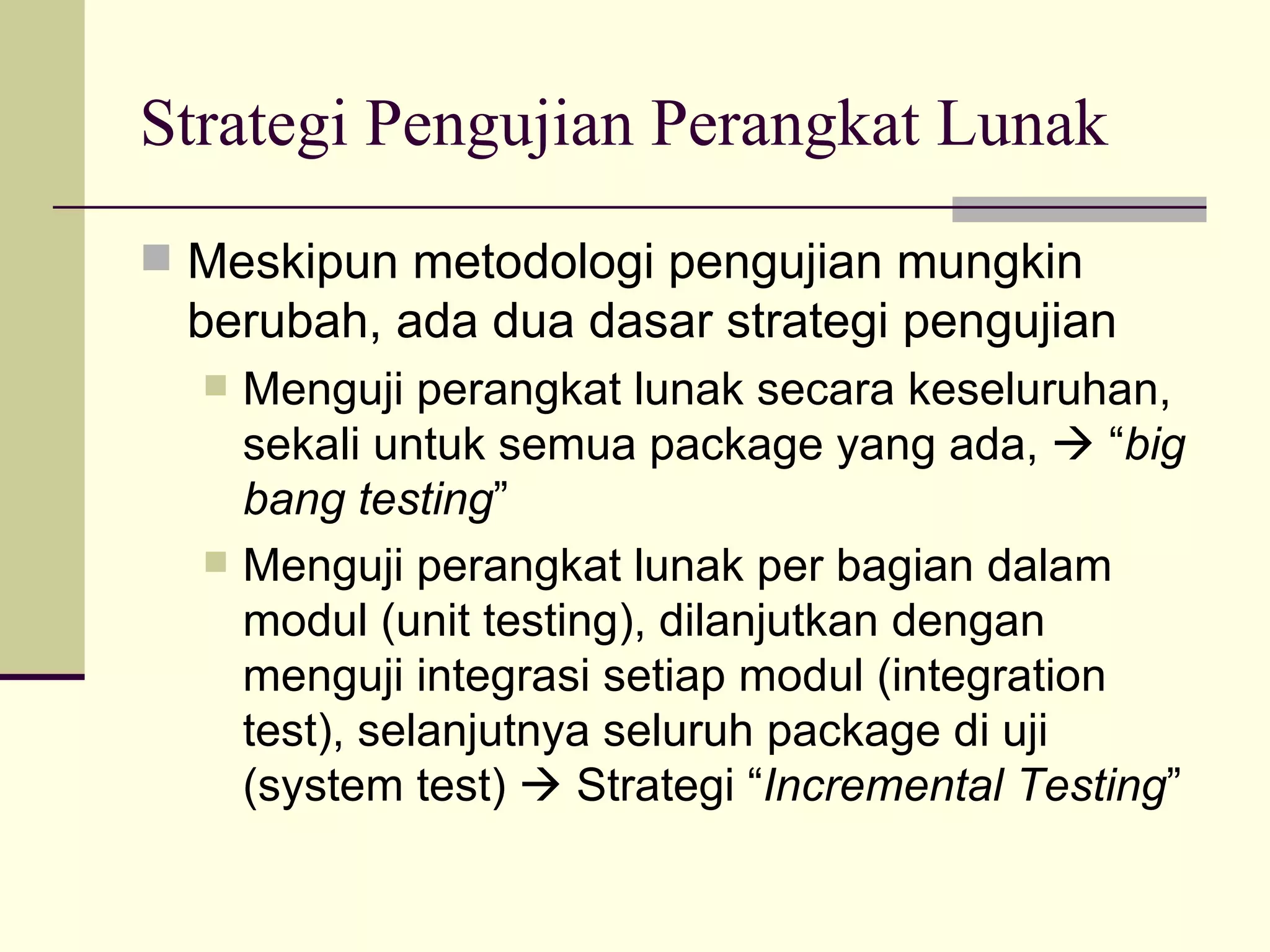 Strategi Pengujian Perangkat Lunak Meskipun metodologi pengujian mungkin berubah, ada dua dasar strategi pengujian Menguji perangkat lunak secara keseluruhan, sekali untuk semua package yang ada,    “ big bang testing ” Menguji perangkat lunak per bagian dalam modul (unit testing), dilanjutkan dengan menguji integrasi setiap modul (integration test), selanjutnya seluruh package di uji (system test)    Strategi “ Incremental Testing ” 
