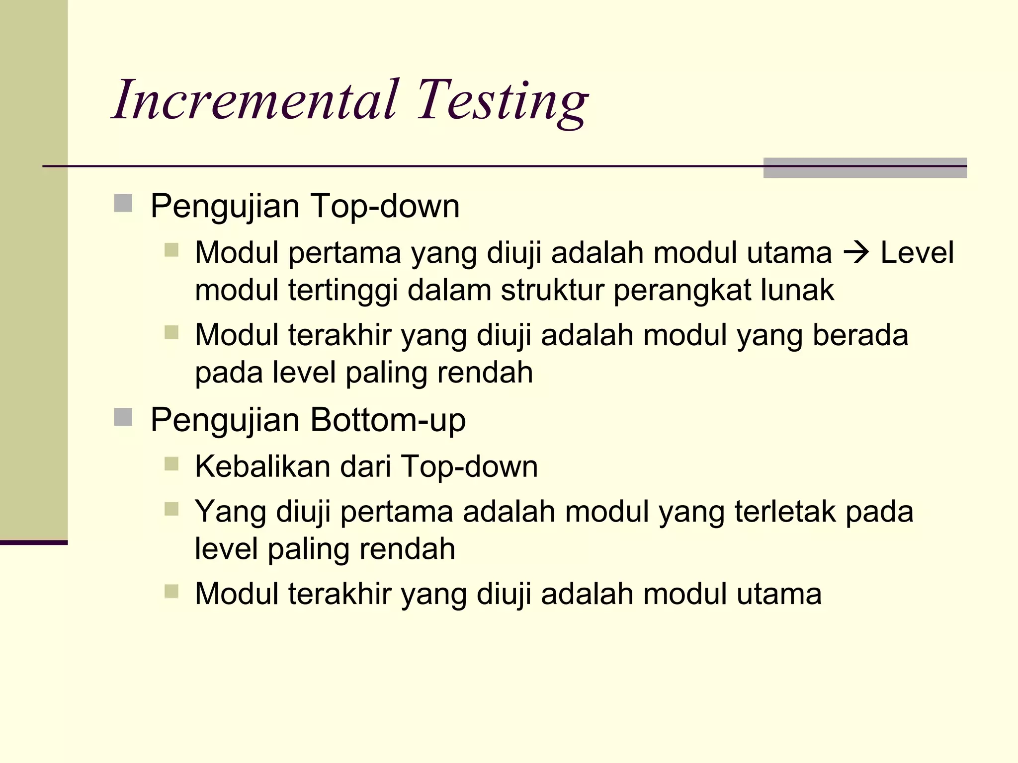 Incremental Testing Pengujian Top-down Modul pertama yang diuji adalah modul utama    Level modul tertinggi dalam struktur perangkat lunak Modul terakhir yang diuji adalah modul yang berada pada level paling rendah Pengujian Bottom-up Kebalikan dari Top-down Yang diuji pertama adalah modul yang terletak pada level paling rendah Modul terakhir yang diuji adalah modul utama 