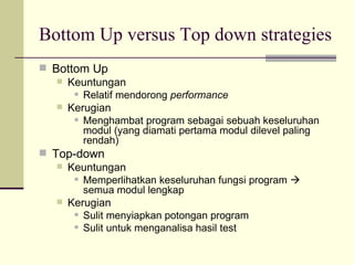 Bottom Up versus Top down strategies Bottom Up Keuntungan  Relatif mendorong  performance Kerugian Menghambat program sebagai sebuah keseluruhan modul (yang diamati pertama modul dilevel paling rendah) Top-down Keuntungan Memperlihatkan keseluruhan fungsi program    semua modul lengkap Kerugian Sulit menyiapkan potongan program Sulit untuk menganalisa hasil test 