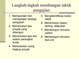 Langkah-lagkah membangun taktik pengujian 1.  Memperoleh dan mempelajari strategi pengujian 2.  Menentukan tipe proyek yang dibangun 3.  Menentukan tipe dari sistem perangkat lunak 4.  Menentukan ruang lingkup proyek 5.  Mengidentifikasi resiko taktik 6.  Menentukan kapan testing  dilakukan 7.  Membangun rencana sistem 8.  Membangun rencana test unit 