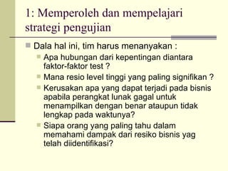 1: Memperoleh dan mempelajari strategi pengujian Dala hal ini, tim harus menanyakan : Apa hubungan dari kepentingan diantara faktor-faktor test ? Mana resio level tinggi yang paling signifikan ? Kerusakan apa yang dapat terjadi pada bisnis apabila perangkat lunak gagal untuk menampilkan dengan benar ataupun tidak lengkap pada waktunya? Siapa orang yang paling tahu dalam memahami dampak dari resiko bisnis yag telah diidentifikasi? 