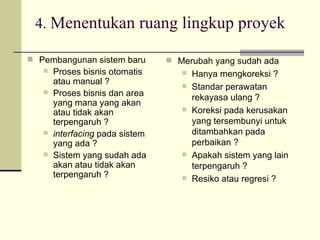 4.  Menentukan ruang lingkup proyek Pembangunan sistem baru Proses bisnis otomatis atau manual ? Proses bisnis dan area yang mana yang akan atau tidak akan terpengaruh ? interfacing  pada sistem yang ada ? Sistem yang sudah ada akan atau tidak akan terpengaruh ? Merubah yang sudah ada Hanya mengkoreksi ? Standar perawatan rekayasa ulang ? Koreksi pada kerusakan yang tersembunyi untuk ditambahkan pada perbaikan ? Apakah sistem yang lain terpengaruh ? Resiko atau regresi ? 