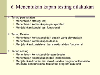 6.  Menentukan kapan testing dilakukan Tahap persyaratan Menentukan strategi test Menentukan ketercukupan persyaratan Menjalankan kondisi test fungsional Tahap Desain Menentukan konsistensi dari desain yang disyaratkan Menentukan ketercukupan desain Menjalankan konsistensi test struktural dan fungsional Tahap coding Menentukan konsistensi dengan desain Menentukan ketercukupan dari implementasi Menjalankan kondisi test struktural dan fungsional Generate structural dan functional test untuk program atau unit 