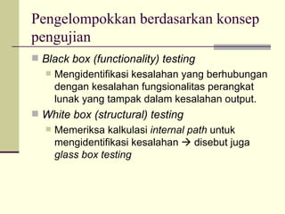 Pengelompokkan berdasarkan konsep pengujian Black box (functionality) testing Mengidentifikasi kesalahan yang berhubungan dengan kesalahan fungsionalitas perangkat lunak yang tampak dalam kesalahan output. White box (structural) testing Memeriksa kalkulasi  internal path  untuk mengidentifikasi kesalahan    disebut juga  glass box testing 