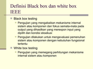 Definisi Black box dan white box IEEE Black box testing Pengujian yang mengabaikan mekanisme internal sistem atau komponen dan fokus semata-mata pada output yang dihasilkan yang merespon input yang dipilih dan kondisi eksekusi Pengujian dilakukan untuk mengevaluasi pemenuhan sistem atau komponen dengan kebutuhan fungsional tertentu White box testing Pengujian yang memegang perhitungan mekanisme internal sistem atau komponen 