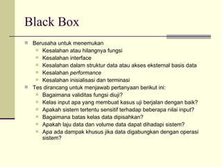 Black Box Berusaha untuk menemukan  Kesalahan atau hilangnya fungsi Kesalahan interface Kesalahan dalam struktur data atau akses eksternal basis data Kesalahan  performance Kesalahan inisialisasi dan terminasi Tes dirancang untuk menjawab pertanyaan berikut ini: Bagaimana validitas fungsi diuji? Kelas input apa yang membuat kasus uji berjalan dengan baik? Apakah sistem tertentu sensitif terhadap beberapa nilai input? Bagaimana batas kelas data dipisahkan? Apakah laju data dan volume data dapat dihadapi sistem? Apa ada dampak khusus jika data digabungkan dengan operasi sistem? 