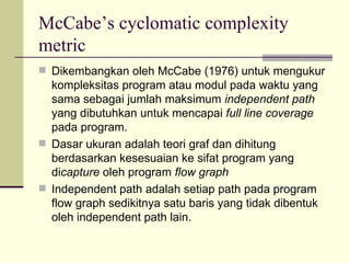 McCabe’s cyclomatic complexity metric Dikembangkan oleh McCabe (1976) untuk mengukur kompleksitas program atau modul pada waktu yang sama sebagai jumlah maksimum  independent path  yang dibutuhkan untuk mencapai  full line coverage  pada program. Dasar ukuran adalah teori graf dan dihitung berdasarkan kesesuaian ke sifat program yang di capture  oleh program  flow graph Independent path adalah setiap path pada program flow graph sedikitnya satu baris yang tidak dibentuk oleh independent path lain. 