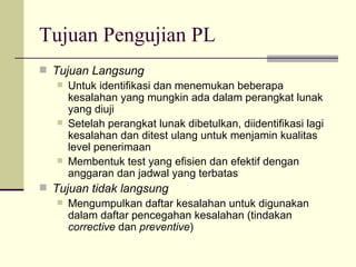 Tujuan Pengujian PL Tujuan Langsung Untuk identifikasi dan menemukan beberapa kesalahan yang mungkin ada dalam perangkat lunak yang diuji Setelah perangkat lunak dibetulkan, diidentifikasi lagi kesalahan dan ditest ulang untuk menjamin kualitas level penerimaan Membentuk test yang efisien dan efektif dengan anggaran dan jadwal yang terbatas Tujuan tidak langsung Mengumpulkan daftar kesalahan untuk digunakan dalam daftar pencegahan kesalahan (tindakan  corrective  dan  preventive ) 
