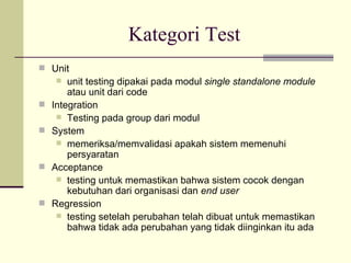 Kategori Test Unit  unit testing dipakai pada modul  single standalone module  atau unit dari code Integration Testing pada group dari modul System memeriksa/memvalidasi apakah sistem memenuhi persyaratan Acceptance testing untuk memastikan bahwa sistem cocok dengan kebutuhan dari organisasi dan  end user Regression testing setelah perubahan telah dibuat untuk memastikan bahwa tidak ada perubahan yang tidak diinginkan itu ada 