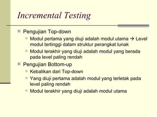 Incremental Testing Pengujian Top-down Modul pertama yang diuji adalah modul utama    Level modul tertinggi dalam struktur perangkat lunak Modul terakhir yang diuji adalah modul yang berada pada level paling rendah Pengujian Bottom-up Kebalikan dari Top-down Yang diuji pertama adalah modul yang terletak pada level paling rendah Modul terakhir yang diuji adalah modul utama 
