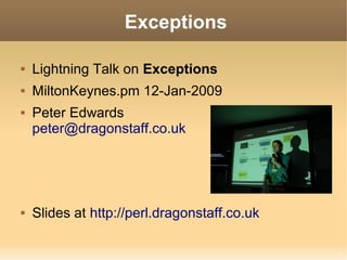 Exceptions

   Lightning Talk on Exceptions
   MiltonKeynes.pm 12-Jan-2009
   Peter Edwards
    peter@dragonstaff.co.uk




   Slides at http://perl.dragonstaff.co.uk
 