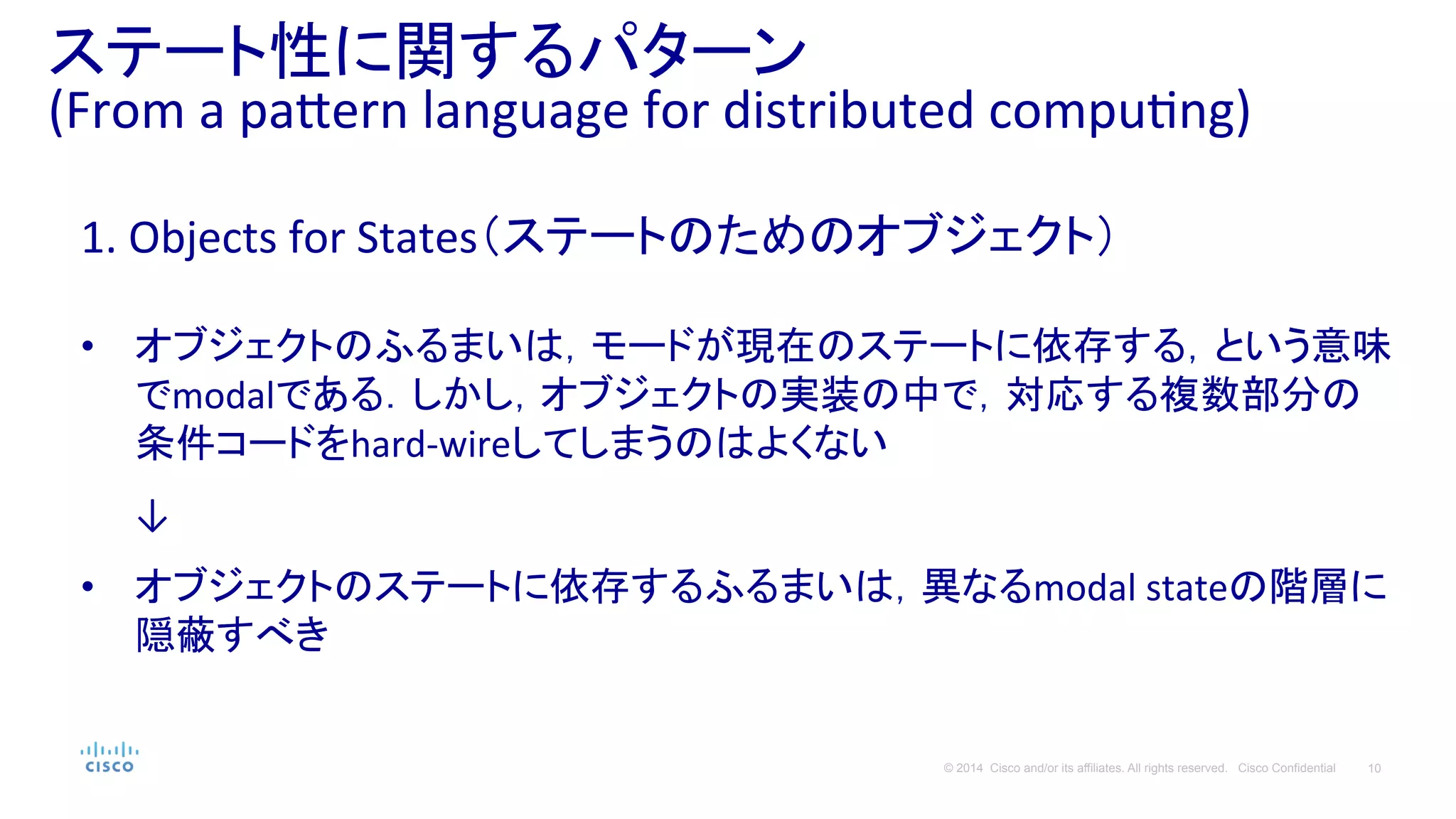 10© 2014 Cisco and/or its affiliates. All rights reserved. Cisco Confidential
ステート性に関するパターン	
  
(From	
  a	
  pa#ern	
  language	
  for	
  distributed	
  compuPng)	
  
1.	
  Objects	
  for	
  States（ステートのためのオブジェクト）	
  
	
  
•  オブジェクトのふるまいは，モードが現在のステートに依存する，という意味
でmodalである．しかし，オブジェクトの実装の中で，対応する複数部分の
条件コードをhard-­‐wireしてしまうのはよくない	
  
	
  
　　↓	
  
	
  
•  オブジェクトのステートに依存するふるまいは，異なるmodal	
  stateの階層に
隠蔽すべき	
  
 