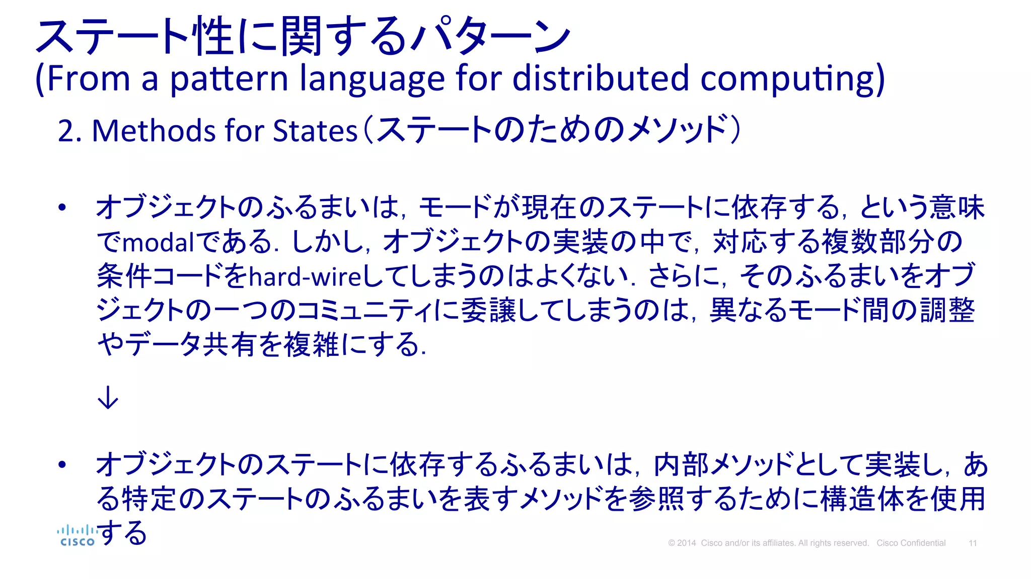 11© 2014 Cisco and/or its affiliates. All rights reserved. Cisco Confidential
ステート性に関するパターン	
  
(From	
  a	
  pa#ern	
  language	
  for	
  distributed	
  compuPng)	
  
2.	
  Methods	
  for	
  States（ステートのためのメソッド）	
  
	
  
•  オブジェクトのふるまいは，モードが現在のステートに依存する，という意味
でmodalである．しかし，オブジェクトの実装の中で，対応する複数部分の
条件コードをhard-­‐wireしてしまうのはよくない．さらに，そのふるまいをオブ
ジェクトの一つのコミュニティに委譲してしまうのは，異なるモード間の調整
やデータ共有を複雑にする．	
  
	
  
　　↓	
  
•  オブジェクトのステートに依存するふるまいは，内部メソッドとして実装し，あ
る特定のステートのふるまいを表すメソッドを参照するために構造体を使用
する	
  
 