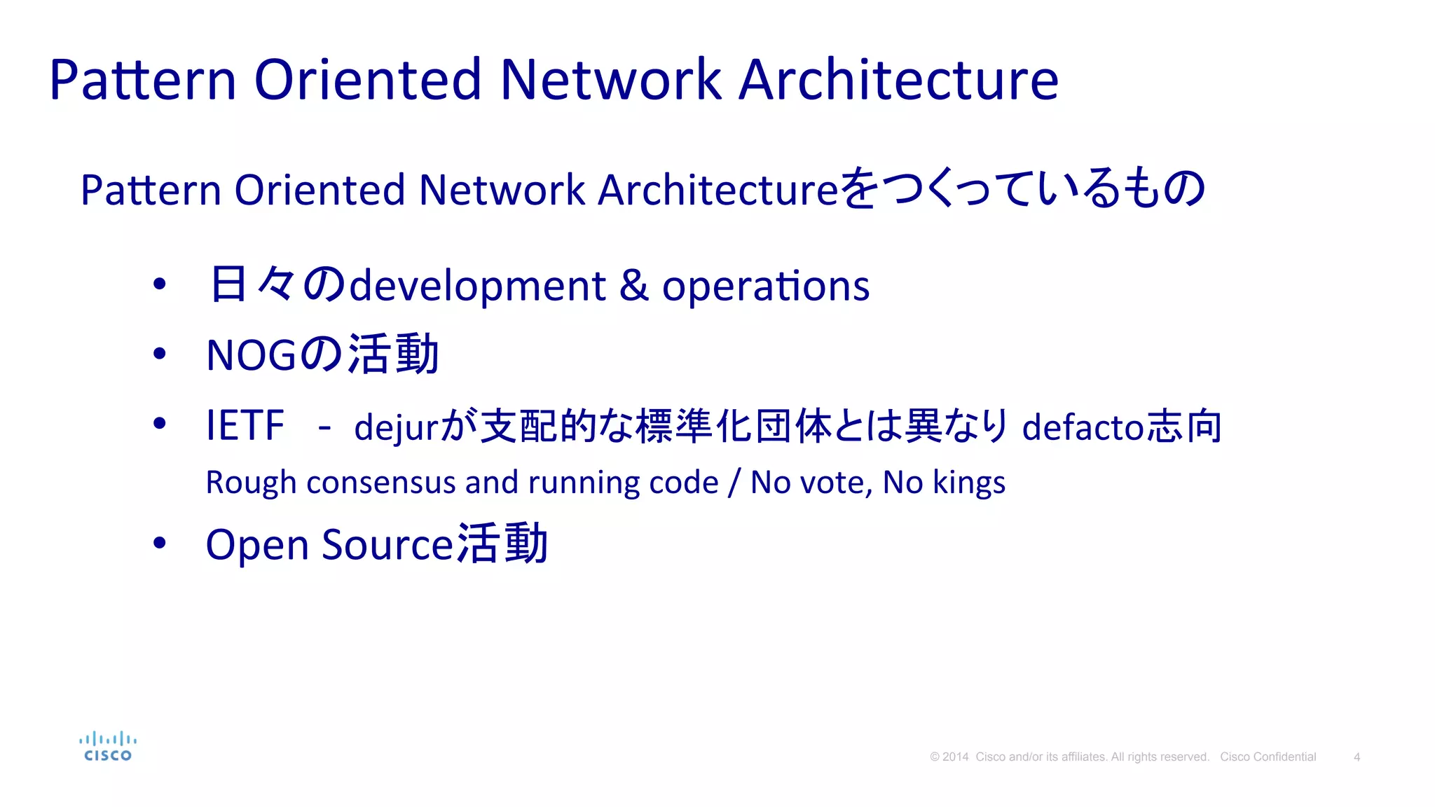 4© 2014 Cisco and/or its affiliates. All rights reserved. Cisco Confidential
Pa#ern	
  Oriented	
  Network	
  Architecture	
  
Pa#ern	
  Oriented	
  Network	
  Architectureをつくっているもの	
  
	
  
•  日々のdevelopment	
  &	
  operaPons	
  
•  NOGの活動	
  
•  IETF　-­‐	
  	
  dejurが支配的な標準化団体とは異なり defacto志向　
Rough	
  consensus	
  and	
  running	
  code	
  /	
  No	
  vote,	
  No	
  kings	
  
•  Open	
  Source活動	
  
 