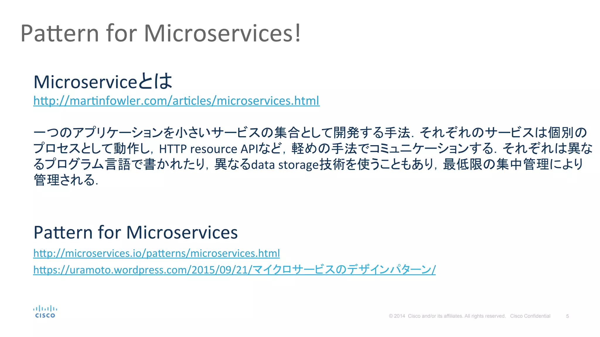 5© 2014 Cisco and/or its affiliates. All rights reserved. Cisco Confidential
Pa#ern	
  for	
  Microservices!	
  
Pa#ern	
  for	
  Microservices	
  
h#p://microservices.io/pa#erns/microservices.html	
  
h#ps://uramoto.wordpress.com/2015/09/21/マイクロサービスのデザインパターン/	
  
	
  
Microserviceとは	
  
h#p://marPnfowler.com/arPcles/microservices.html	
  
	
  
一つのアプリケーションを小さいサービスの集合として開発する手法．それぞれのサービスは個別の
プロセスとして動作し，HTTP	
  resource	
  APIなど，軽めの手法でコミュニケーションする．それぞれは異な
るプログラム言語で書かれたり，異なるdata	
  storage技術を使うこともあり，最低限の集中管理により
管理される．	
  
 
