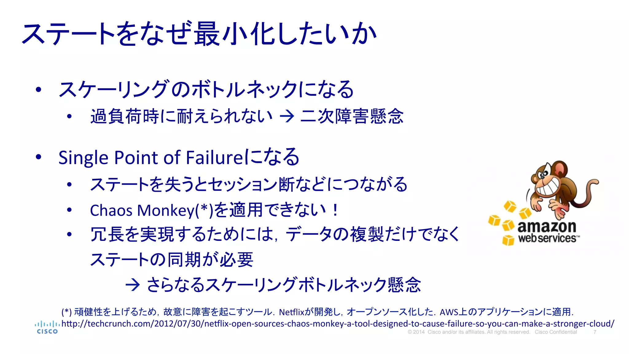7© 2014 Cisco and/or its affiliates. All rights reserved. Cisco Confidential
ステートをなぜ最小化したいか	
  
•  スケーリングのボトルネックになる	
  
•  過負荷時に耐えられない à	
  二次障害懸念	
  
	
  
•  Single	
  Point	
  of	
  Failureになる	
  
•  ステートを失うとセッション断などにつながる	
  
•  Chaos	
  Monkey(*)を適用できない！	
  
•  冗長を実現するためには，データの複製だけでなく
ステートの同期が必要　	
  
　　　　　à さらなるスケーリングボトルネック懸念	
  
(*)	
  頑健性を上げるため，故意に障害を起こすツール．Nedlixが開発し，オープンソース化した．AWS上のアプリケーションに適用．	
  
h#p://techcrunch.com/2012/07/30/nedlix-­‐open-­‐sources-­‐chaos-­‐monkey-­‐a-­‐tool-­‐designed-­‐to-­‐cause-­‐failure-­‐so-­‐you-­‐can-­‐make-­‐a-­‐stronger-­‐cloud/	
  
 