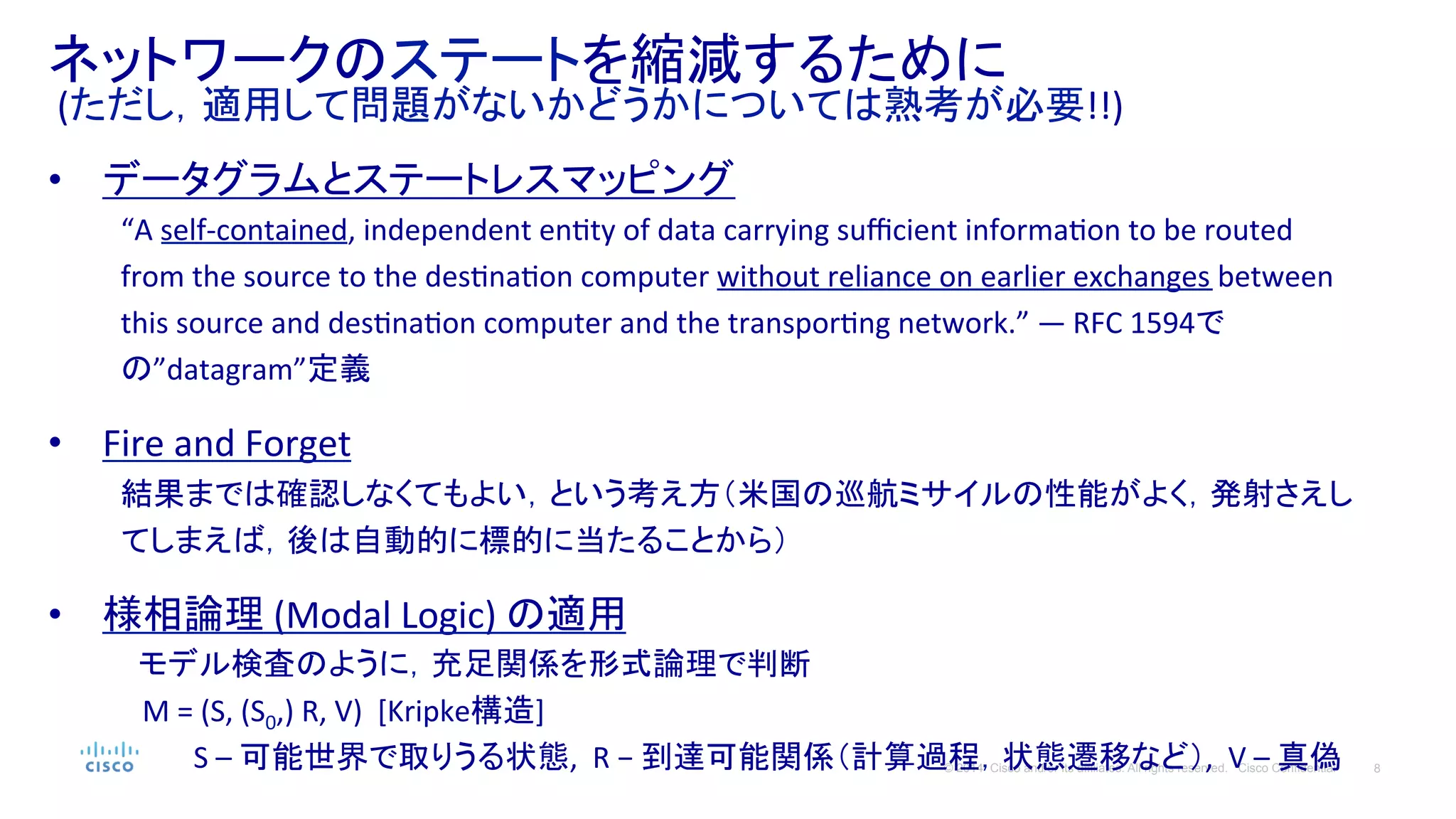 8© 2014 Cisco and/or its affiliates. All rights reserved. Cisco Confidential
ネットワークのステートを縮減するために	
  
	
  (ただし，適用して問題がないかどうかについては熟考が必要!!)	
  
•  データグラムとステートレスマッピング	
  
“A	
  self-­‐contained,	
  independent	
  enPty	
  of	
  data	
  carrying	
  suﬃcient	
  informaPon	
  to	
  be	
  routed	
  
from	
  the	
  source	
  to	
  the	
  desPnaPon	
  computer	
  without	
  reliance	
  on	
  earlier	
  exchanges	
  between	
  
this	
  source	
  and	
  desPnaPon	
  computer	
  and	
  the	
  transporPng	
  network.”	
  — RFC	
  1594で
の”datagram”定義	
  
	
  
•  Fire	
  and	
  Forget	
  
結果までは確認しなくてもよい，という考え方（米国の巡航ミサイルの性能がよく，発射さえし
てしまえば，後は自動的に標的に当たることから）	
  
	
  
•  様相論理	
  (Modal	
  Logic)	
  の適用	
　 モデル検査のように，充足関係を形式論理で判断	
  
	
  　M	
  =	
  (S,	
  (S0,)	
  R,	
  V)	
  	
  [Kripke構造]	
  
	
   	
  S	
  –	
  可能世界で取りうる状態,	
  	
  R	
  −	
  到達可能関係（計算過程，状態遷移など）,	
  	
  V	
  –	
  真偽	
  
 