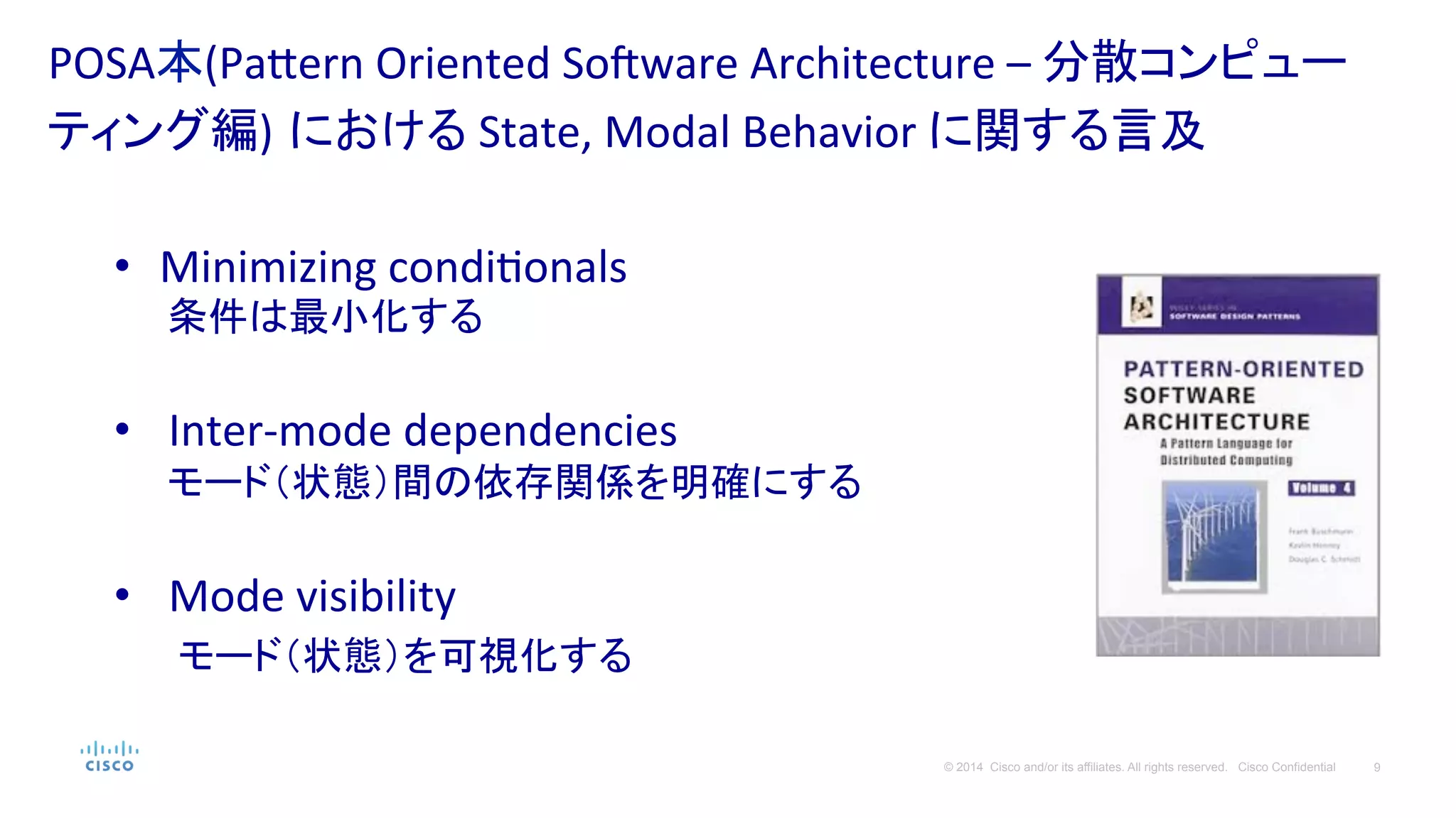 9© 2014 Cisco and/or its affiliates. All rights reserved. Cisco Confidential
POSA本(Pa#ern	
  Oriented	
  Soqware	
  Architecture	
  –	
  分散コンピュー
ティング編) における	
  State,	
  Modal	
  Behavior	
  に関する言及	
  
•  Minimizing	
  condiPonals	
  
　　条件は最小化する	
  
•  Inter-­‐mode	
  dependencies	
  
　　モード（状態）間の依存関係を明確にする	
  
	
  
•  Mode	
  visibility	
  
　　モード（状態）を可視化する	
  
 