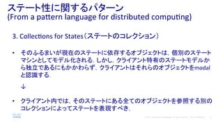 12© 2014 Cisco and/or its affiliates. All rights reserved. Cisco Confidential
ステート性に関するパターン	
  
(From	
  a	
  pa#ern	
  language	
  for	
  distributed	
  compuPng)	
  
3.	
  CollecPons	
  for	
  States（ステートのコレクション）	
  
	
  
•  そのふるまいが現在のステートに依存するオブジェクトは，個別のステート
マシンとしてモデル化される．しかし，クライアント特有のステートモデルか
ら独立であるにもかかわらず，クライアントはそれらのオブジェクトをmodal
と認識する．	
  
	
  
　　↓	
  
	
  
•  クライアント内では，そのステートにある全てのオブジェクトを参照する別の
コレクションによってステートを表現すべき，	
  
 