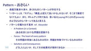 2© 2014 Cisco and/or its affiliates. All rights reserved. Cisco Confidential
Pa#ern	
  –	
  おさらい	
  
•  森羅万象津々浦々，多くのものにパターンが存在する	
  
•  「パターン」は，「モデル」，「構造」と捉えて良いかもしれないが，そこまで厳密で
なくてもよい．また，ボトムアップ的である．言い伝え(saying)やことわざ(proverb)
のようなものもパターンであると言える．	
  
•  パターンを編み出す基本	
  	
  ref.	
  	
  Alexander	
  
-­‐	
  	
  	
  	
  A	
  Problem	
  (in	
  a	
  Context)	
  
(ある状況における)問題を認識する	
  
-­‐  Forces	
  :	
  The	
  heart	
  of	
  every	
  pa#ern	
  
その問題の背後にあるものは何か，問題を特徴づけているものは何か	
  
-­‐  SoluPons	
  and	
  Consequences	
  
どうしたらよいか，そしてその結果何が期待できるか
 