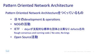 4© 2014 Cisco and/or its affiliates. All rights reserved. Cisco Confidential
Pa#ern	
  Oriented	
  Network	
  Architecture	
  
Pa#ern	
  Oriented	
  Network	
  Architectureをつくっているもの	
  
	
  
•  日々のdevelopment	
  &	
  operaPons	
  
•  NOGの活動	
  
•  IETF　-­‐	
  	
  dejurが支配的な標準化団体とは異なり defacto志向　
Rough	
  consensus	
  and	
  running	
  code	
  /	
  No	
  vote,	
  No	
  kings	
  
•  Open	
  Source活動	
  
 