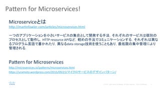5© 2014 Cisco and/or its affiliates. All rights reserved. Cisco Confidential
Pa#ern	
  for	
  Microservices!	
  
Pa#ern	
  for	
  Microservices	
  
h#p://microservices.io/pa#erns/microservices.html	
  
h#ps://uramoto.wordpress.com/2015/09/21/マイクロサービスのデザインパターン/	
  
	
  
Microserviceとは	
  
h#p://marPnfowler.com/arPcles/microservices.html	
  
	
  
一つのアプリケーションを小さいサービスの集合として開発する手法．それぞれのサービスは個別の
プロセスとして動作し，HTTP	
  resource	
  APIなど，軽めの手法でコミュニケーションする．それぞれは異な
るプログラム言語で書かれたり，異なるdata	
  storage技術を使うこともあり，最低限の集中管理により
管理される．	
  
 
