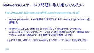 6© 2014 Cisco and/or its affiliates. All rights reserved. Cisco Confidential
Networkのステートの問題に取り組んでみたい	
  
h#p://www.mpls.jp/presentaPons/MK_state-­‐in-­‐programming_01.pdf	
  
	
  
•  Web	
  ApplicaPonは，Stateを最小化することにより，AvailabilityとScalabilityを
獲得した	
  
•  Internetはもともと，Stateless	
  (circuitに対してdatagram)	
  ，Eventually	
  
Consistent	
  (ルーティングコンバージェンスは非同期)	
  だったが，機能追加の
ために，これまで専らステートを増やす方向で進化してきた	
  
	
  
　e.g.	
  PPP/L2TP,	
  MPLS	
  TE,	
  3GPP	
  mobility,	
  CG-­‐NAT,	
  HTTP	
  proxy,	
  NSR/NSF/ISSU..	
  
 