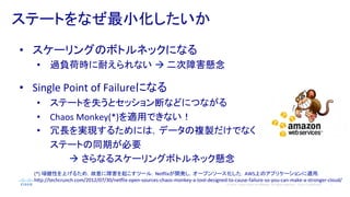 7© 2014 Cisco and/or its affiliates. All rights reserved. Cisco Confidential
ステートをなぜ最小化したいか	
  
•  スケーリングのボトルネックになる	
  
•  過負荷時に耐えられない à	
  二次障害懸念	
  
	
  
•  Single	
  Point	
  of	
  Failureになる	
  
•  ステートを失うとセッション断などにつながる	
  
•  Chaos	
  Monkey(*)を適用できない！	
  
•  冗長を実現するためには，データの複製だけでなく
ステートの同期が必要　	
  
　　　　　à さらなるスケーリングボトルネック懸念	
  
(*)	
  頑健性を上げるため，故意に障害を起こすツール．Nedlixが開発し，オープンソース化した．AWS上のアプリケーションに適用．	
  
h#p://techcrunch.com/2012/07/30/nedlix-­‐open-­‐sources-­‐chaos-­‐monkey-­‐a-­‐tool-­‐designed-­‐to-­‐cause-­‐failure-­‐so-­‐you-­‐can-­‐make-­‐a-­‐stronger-­‐cloud/	
  
 