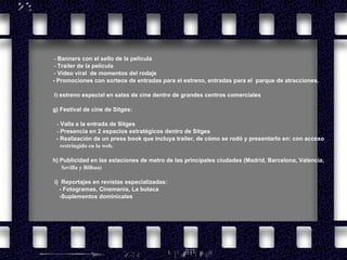          -  Banners con el sello de la película            -  Trailer de la película           -  Vídeo viral  de momentos del rodaje - Promociones con sorteos de entradas para el estreno, entradas para el  parque de atracciones.  f)  estreno especial en salas de cine dentro de grandes centros comerciales g)   Festival de cine de Sitges:            -  Valla a la entrada de Sitges -  Presencia en 2 espacios estratégicos dentro de Sitges - Realización de un press book que incluya trailer, de cómo se rodó y presentarlo en: con acceso  restringido en la web. h)   Publicidad en las estaciones de metro de las principales ciudades (Madrid, Barcelona, Valencia,    Sevilla y Bilbao)    i)  Reportajes en revistas especializadas: - Fotogramas, Cinemania, La butaca -Suplementos dominicales   