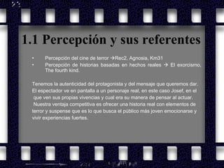 1.1 Percepción y sus referentes Percepción del cine de terror   Rec2, Agnosia, Km31   Percepción de historias basadas en hechos reales     El exorcismo, The fourth kind. Tenemos la autenticidad del protagonista y del mensaje que queremos dar. El espectador ve en pantalla a un personaje real, en este caso Josef, en el que ven sus propias vivencias y cual era su manera de pensar al actuar. Nuestra ventaja competitiva es ofrecer una historia real con elementos de  terror y suspense que es lo que busca el público más joven emocionarse y  vivir experiencias fuertes.   