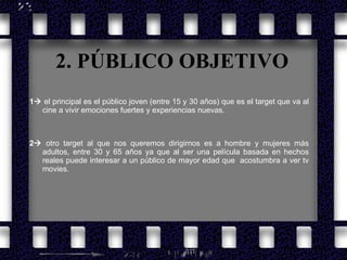 2. PÚBLICO OBJETIVO 1   el principal es el público joven (entre 15 y 30 años) que es el target que va al cine a vivir emociones fuertes y experiencias nuevas. 2   otro target al que nos queremos dirigirnos es a hombre y mujeres más adultos, entre 30 y 65 años ya que al ser una película basada en hechos reales puede interesar a un público de mayor edad que  acostumbra a ver tv movies. 