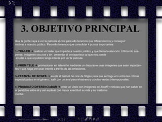 3. OBJETIVO PRINCIPAL Que la gente vaya a ver la película al cine para ello tenemos que diferenciarnos y conseguir  motivar a nuestro público. Para ello tenemos que consolidar 4 puntos importantes: 1 -  TRAILER      realizar un trailer que impacte a nuestro público y que llame la atención. Utilizando sus- pense, imágenes oscuras y sin  presentar al protagonista ya que nos puede ayudar a que el público tenga interés por ver la película. 2 -  PROM TELE      promocionar en televisión mediante un discurso e unas imágenes que sean impactan- tes y que haga provocar interés a través de las emociones.   3-   FESTIVAL DE SITGES      acudir al festival de cine de Sitges para que se haga eco entre las críticas  especializadas en el género , salir con un aval para el estreno y con las ventas internacionales. 4- PRODUCTO DIFERENCIADOR      crear un video con imágenes de Joseff y noticias que han salido en  el periódico sobre él y así explicar con mayor exactitud su vida y su trastorno mental . 