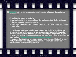 El   leitmotiv   que hemos encontrado para impactar a las dos tipologías de público es:          a)    curiosidad sobre la historia       b)    conocimiento de la personalidad del protagonista y de las víctimas     c)    las escenas de suspense y terror      d)   interés por el lugar “zulo” donde vivieron 24 años su hija y algunos de  sus hijos. La historia ha tenido mucha repercusión mediática y  puede ser de gran interés ver en imágenes lo que exactamente ocurrió incluyendo escenas de suspense. El mensaje para ambos tipos de público al que nos dirigimos tiene que ser impactante por está razón hemos pensado en este logline  “Cuando el terror es de carne y hueso”. Lugares donde puede promocionarse y escucharse el leitmotive son: web, redes sociales, blog, internet, myspace, youtube, trailer, radio, entrevistas y campañas publicitarias.   