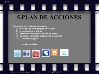 5.PLAN DE ACCIONES Vinculación de la película a través de: a)     presencia en webs propias y del sector b)     presentación a la prensa c)      presencia en el festival de cine de Sitges d)      pósteres / campañas publicitarios /postal free e)  Plataforma digital - redes sociales: 