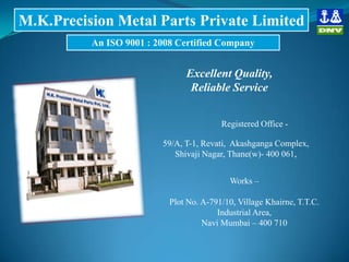Registered Office -
59/A, T-1, Revati, Akashganga Complex,
Shivaji Nagar, Thane(w)- 400 061,
M.K.Precision Metal Parts Private Limited
An ISO 9001 : 2008 Certified Company
Excellent Quality,
Reliable Service
Works –
Plot No. A-791/10, Village Khairne, T.T.C.
Industrial Area,
Navi Mumbai – 400 710
 