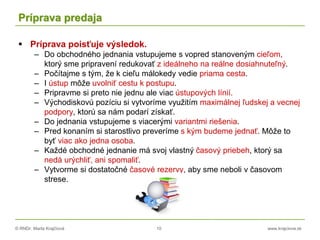 © RNDr. Marta Krajčíová 10 www.krajciova.sk
Príprava predaja
 Príprava poisťuje výsledok.
– Do obchodného jednania vstupujeme s vopred stanoveným cieľom,
ktorý sme pripravení redukovať z ideálneho na reálne dosiahnuteľný.
– Počítajme s tým, že k cieľu málokedy vedie priama cesta.
– I ústup môže uvolniť cestu k postupu.
– Pripravme si preto nie jednu ale viac ústupových línií.
– Východiskovú pozíciu si vytvoríme využitím maximálnej ľudskej a vecnej
podpory, ktorú sa nám podarí získať.
– Do jednania vstupujeme s viacerými variantmi riešenia.
– Pred konaním si starostlivo preveríme s kým budeme jednať. Môže to
byť viac ako jedna osoba.
– Každé obchodné jednanie má svoj vlastný časový priebeh, ktorý sa
nedá urýchliť, ani spomaliť.
– Vytvorme si dostatočné časové rezervy, aby sme neboli v časovom
strese.
 