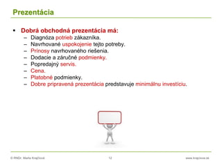 © RNDr. Marta Krajčíová 12 www.krajciova.sk
Prezentácia
 Dobrá obchodná prezentácia má:
– Diagnóza potrieb zákazníka.
– Navrhované uspokojenie tejto potreby.
– Prínosy navrhovaného riešenia.
– Dodacie a záručné podmienky.
– Popredajný servis.
– Cena.
– Platobné podmienky.
– Dobre pripravená prezentácia predstavuje minimálnu investíciu.
 