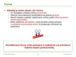 © RNDr. Marta Krajčíová 13 www.krajciova.sk
Forma
 Dôležitý je nielen obsah, ale i forma.
– Vo vonkajšom vzhľade volíme primeranosť.
– Hlavným komunikačným prostriedkom pri jednaní je jazyk.
– Slovnú zásobu a spôsob vyjadrovania volíme podľa odbornej úrovne
našich poslucháčov.
– Nikdy nešetríme zdvorilosťou, ktorá pomáha udržať jednanie
v neutrálnej emocionálnej rovine, čo podporuje vnímavosť jej
účastníkov.
Zanedbávanie formy vedie postupne k nedbalosti a je príznakom
nízkeho stupňa profesionality.
 