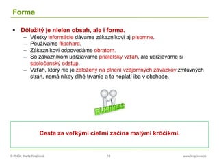 © RNDr. Marta Krajčíová 14 www.krajciova.sk
Forma
 Dôležitý je nielen obsah, ale i forma.
– Všetky informácie dávame zákazníkovi aj písomne.
– Používame flipchard.
– Zákazníkovi odpovedáme obratom.
– So zákazníkom udržiavame priateľsky vzťah, ale udržiavame si
spoločenský odstup.
– Vzťah, ktorý nie je založený na plnení vzájomných záväzkov zmluvných
strán, nemá nikdy dlhé trvanie a to neplatí iba v obchode.
Cesta za veľkými cieľmi začína malými krôčikmi.
 