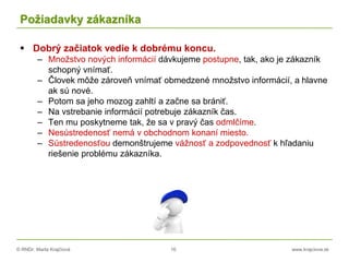 © RNDr. Marta Krajčíová 16 www.krajciova.sk
Požiadavky zákazníka
 Dobrý začiatok vedie k dobrému koncu.
– Množstvo nových informácií dávkujeme postupne, tak, ako je zákazník
schopný vnímať.
– Človek môže zároveň vnímať obmedzené množstvo informácií, a hlavne
ak sú nové.
– Potom sa jeho mozog zahltí a začne sa brániť.
– Na vstrebanie informácií potrebuje zákazník čas.
– Ten mu poskytneme tak, že sa v pravý čas odmlčíme.
– Nesústredenosť nemá v obchodnom konaní miesto.
– Sústredenosťou demonštrujeme vážnosť a zodpovednosť k hľadaniu
riešenie problému zákazníka.
 