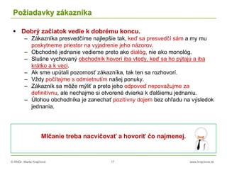 © RNDr. Marta Krajčíová 17 www.krajciova.sk
Požiadavky zákazníka
 Dobrý začiatok vedie k dobrému koncu.
– Zákazníka presvedčíme najlepšie tak, keď sa presvedčí sám a my mu
poskytneme priestor na vyjadrenie jeho názorov.
– Obchodné jednanie vedieme preto ako dialóg, nie ako monológ.
– Slušne vychovaný obchodník hovorí iba vtedy, keď sa ho pýtajú a iba
krátko a k veci.
– Ak sme upútali pozornosť zákazníka, tak ten sa rozhovorí.
– Vždy počítajme s odmietnutím našej ponuky.
– Zákazník sa môže mýliť a preto jeho odpoveď nepovažujme za
definitívnu, ale nechajme si otvorené dvierka k ďalšiemu jednaniu.
– Úlohou obchodníka je zanechať pozitívny dojem bez ohľadu na výsledok
jednania.
Mlčanie treba nacvičovať a hovoriť čo najmenej.
 