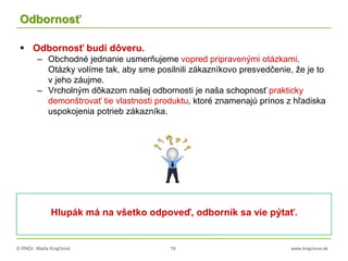 © RNDr. Marta Krajčíová 19 www.krajciova.sk
Odbornosť
 Odbornosť budí dôveru.
– Obchodné jednanie usmerňujeme vopred pripravenými otázkami.
Otázky volíme tak, aby sme posilnili zákazníkovo presvedčenie, že je to
v jeho záujme.
– Vrcholným dôkazom našej odbornosti je naša schopnosť prakticky
demonštrovať tie vlastnosti produktu, ktoré znamenajú prínos z hľadiska
uspokojenia potrieb zákazníka.
Hlupák má na všetko odpoveď, odborník sa vie pýtať.
 